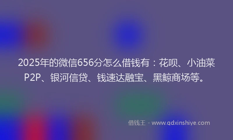 2025年的微信656分怎么借钱有：花呗、小油菜P2P、银河信贷、钱速达融宝、黑鲸商场等。