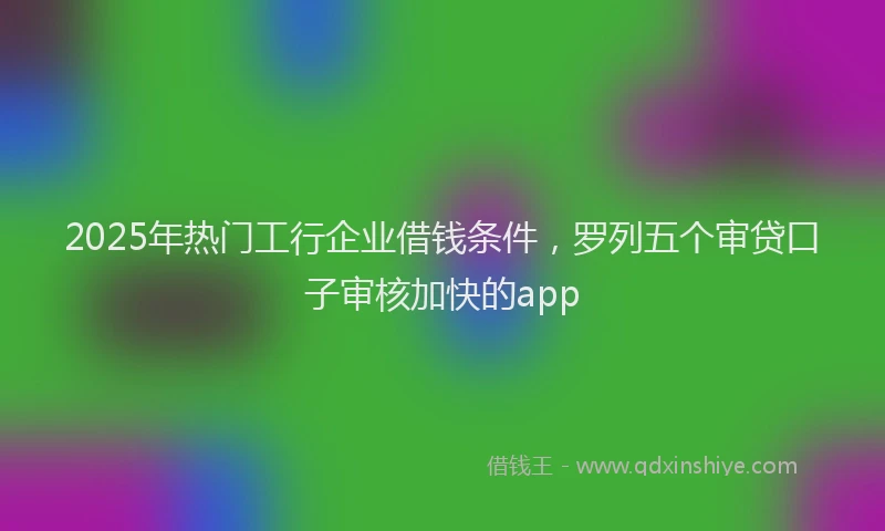 2025年热门工行企业借钱条件，罗列五个审贷口子审核加快的app