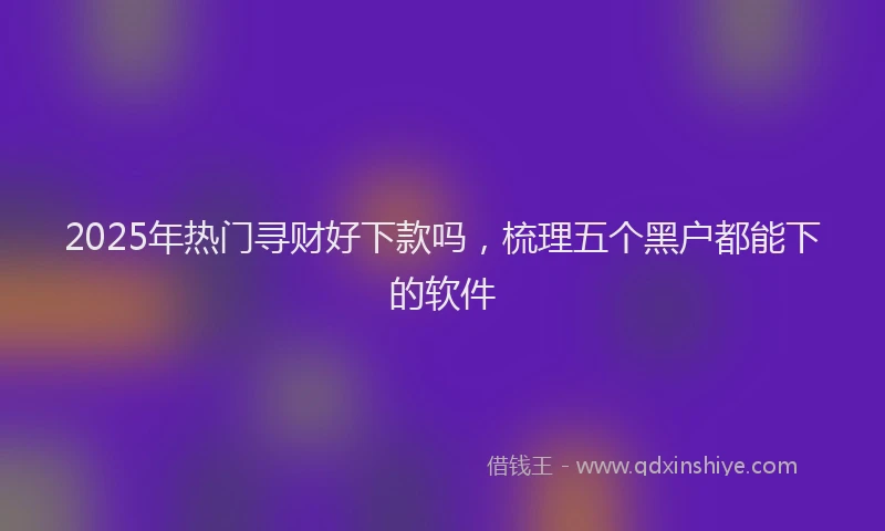 2025年热门寻财好下款吗，梳理五个黑户都能下的软件