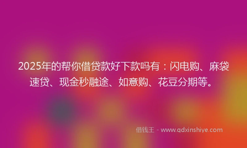 2025年的帮你借贷款好下款吗有：闪电购、麻袋速贷、现金秒融途、如意购、花豆分期等。