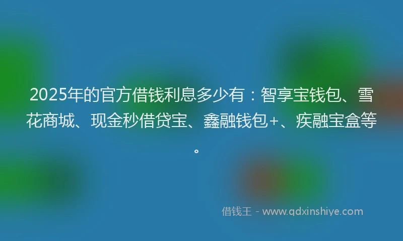 2025年的官方借钱利息多少有：智享宝钱包、雪花商城、现金秒借贷宝、鑫融钱包+、疾融宝盒等。