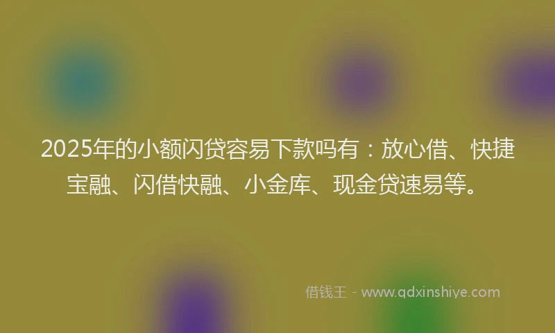 2025年的小额闪贷容易下款吗有：放心借、快捷宝融、闪借快融、小金库、现金贷速易等。