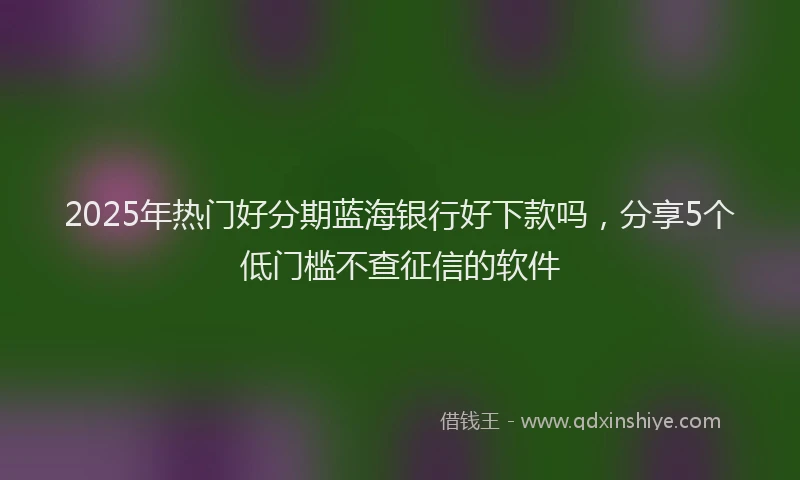 2025年热门好分期蓝海银行好下款吗，分享5个低门槛不查征信的软件