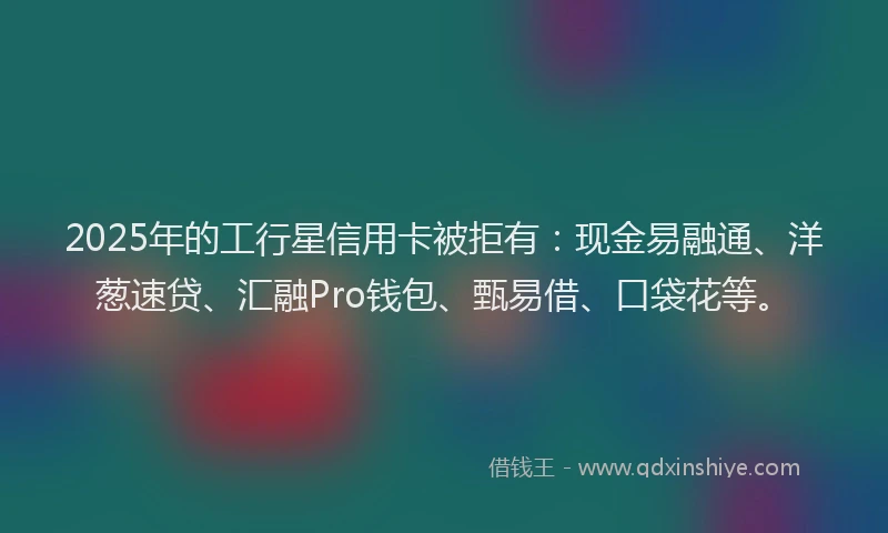 2025年的工行星信用卡被拒有：现金易融通、洋葱速贷、汇融Pro钱包、甄易借、口袋花等。