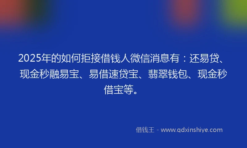 2025年的如何拒接借钱人微信消息有：还易贷、现金秒融易宝、易借速贷宝、翡翠钱包、现金秒借宝等。