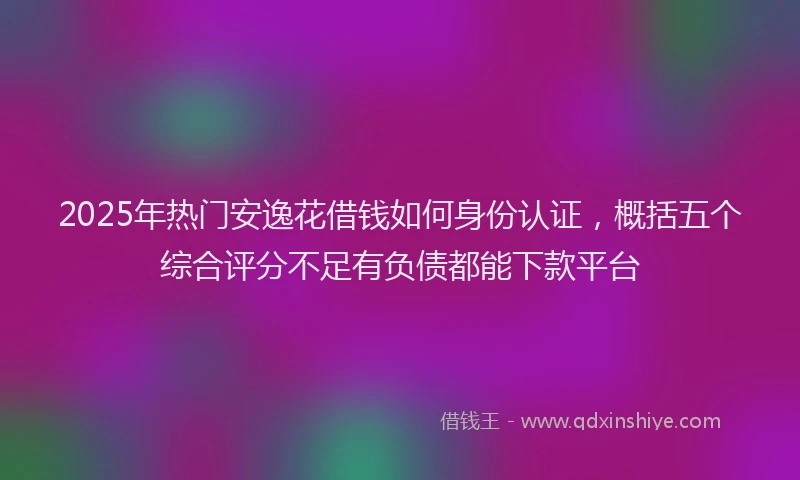 2025年热门安逸花借钱如何身份认证，概括五个综合评分不足有负债都能下款平台