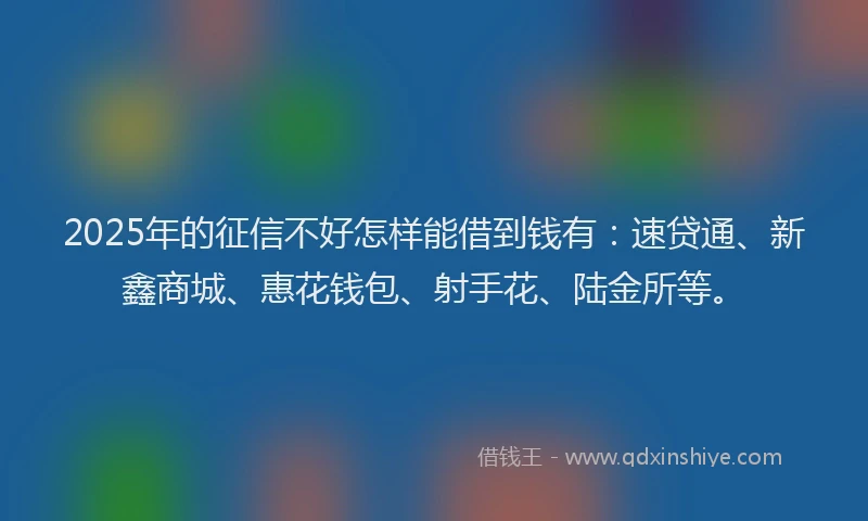 2025年的征信不好怎样能借到钱有：速贷通、新鑫商城、惠花钱包、射手花、陆金所等。