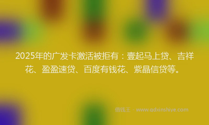 2025年的广发卡激活被拒有：壹起马上贷、吉祥花、盈盈速贷、百度有钱花、紫晶信贷等。