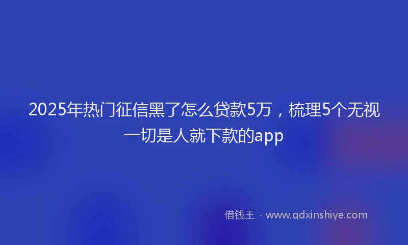 2025年热门征信黑了怎么贷款5万，梳理5个无视一切是人就下款的app