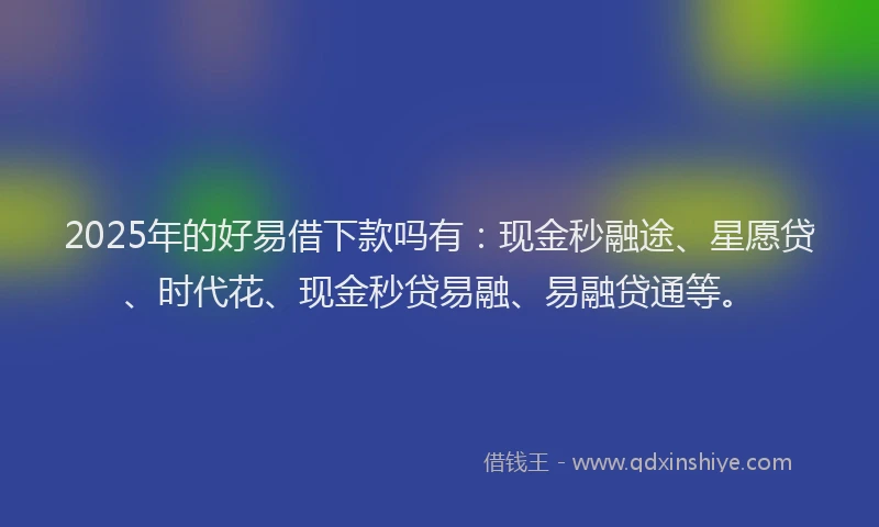2025年的好易借下款吗有：现金秒融途、星愿贷、时代花、现金秒贷易融、易融贷通等。