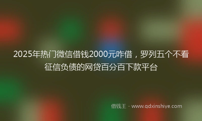 2025年热门微信借钱2000元咋借，罗列五个不看征信负债的网贷百分百下款平台