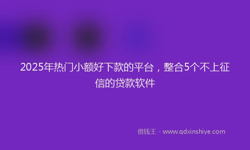 2025年热门小额好下款的平台，整合5个不上征信的贷款软件