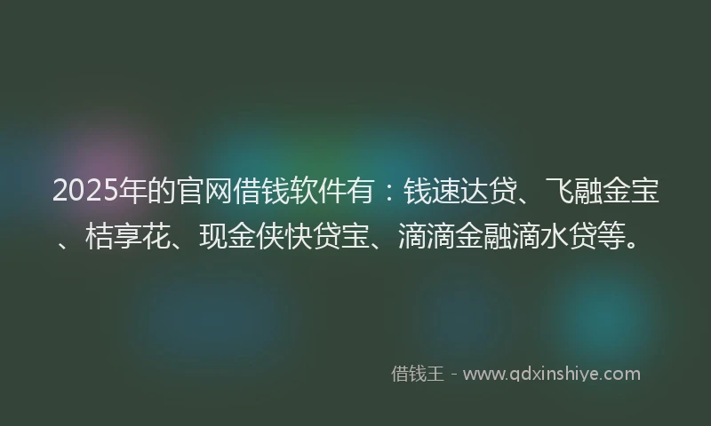 2025年的官网借钱软件有：钱速达贷、飞融金宝、桔享花、现金侠快贷宝、滴滴金融滴水贷等。