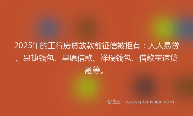 2025年的工行房贷放款前征信被拒有：人人易贷、易捷钱包、星愿借款、祥瑞钱包、借款宝速贷融等。