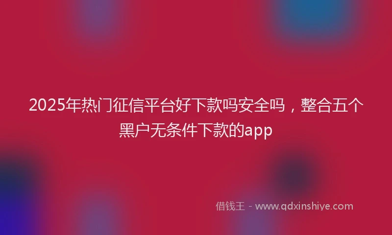 2025年热门征信平台好下款吗安全吗，整合五个黑户无条件下款的app