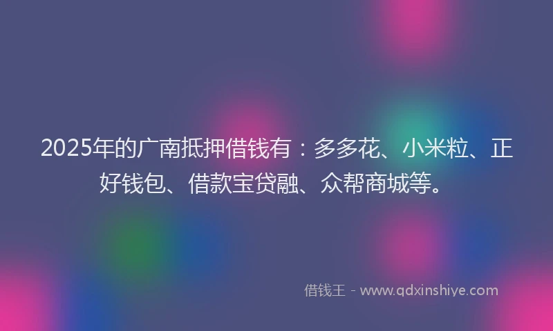 2025年的广南抵押借钱有：多多花、小米粒、正好钱包、借款宝贷融、众帮商城等。