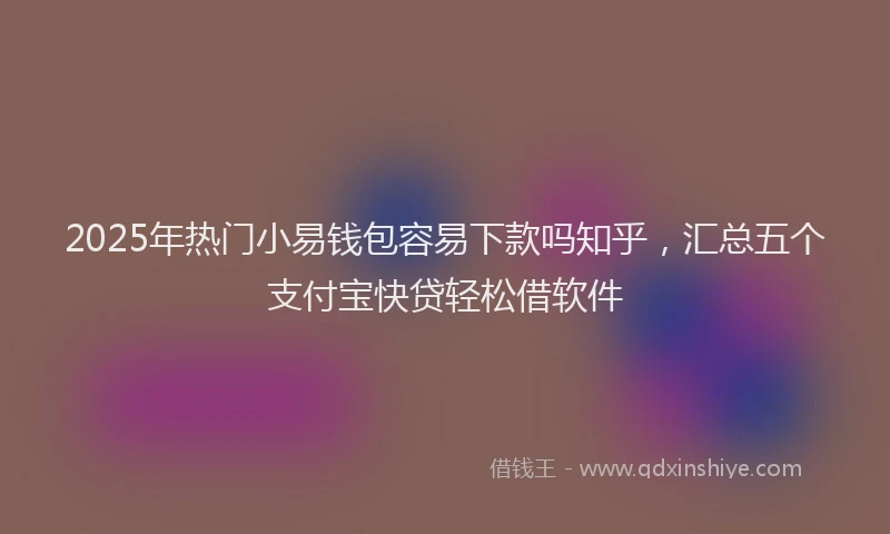 2025年热门小易钱包容易下款吗知乎，汇总五个支付宝快贷轻松借软件