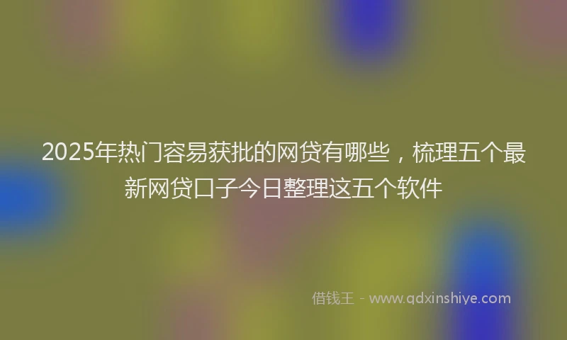 2025年热门容易获批的网贷有哪些，梳理五个最新网贷口子今日整理这五个软件