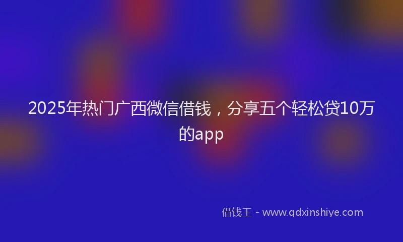 2025年热门广西微信借钱，分享五个轻松贷10万的app