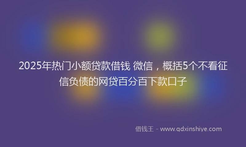 2025年热门小额贷款借钱 微信，概括5个不看征信负债的网贷百分百下款口子