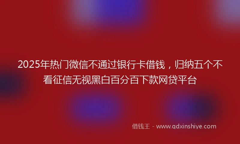 2025年热门微信不通过银行卡借钱，归纳五个不看征信无视黑白百分百下款网贷平台