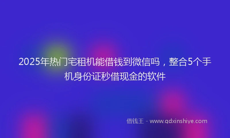2025年热门宅租机能借钱到微信吗，整合5个手机身份证秒借现金的软件