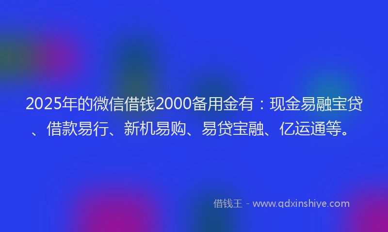 2025年的微信借钱2000备用金有：现金易融宝贷、借款易行、新机易购、易贷宝融、亿运通等。