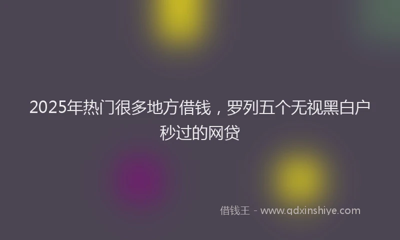 2025年热门很多地方借钱，罗列五个无视黑白户秒过的网贷