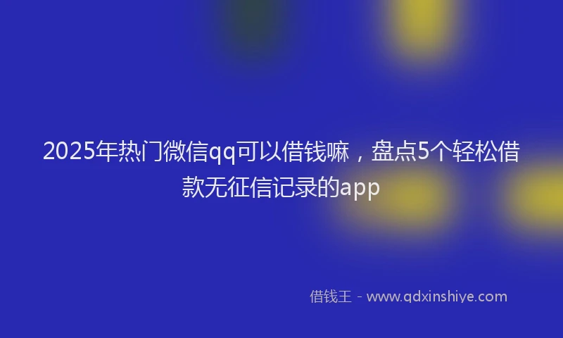 2025年热门微信qq可以借钱嘛，盘点5个轻松借款无征信记录的app