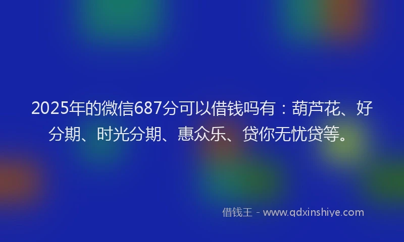 2025年的微信687分可以借钱吗有：葫芦花、好分期、时光分期、惠众乐、贷你无忧贷等。