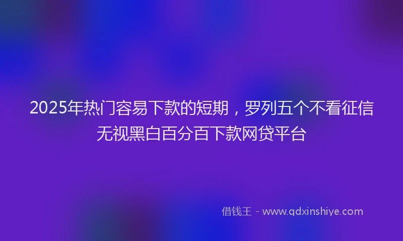 2025年热门容易下款的短期，罗列五个不看征信无视黑白百分百下款网贷平台