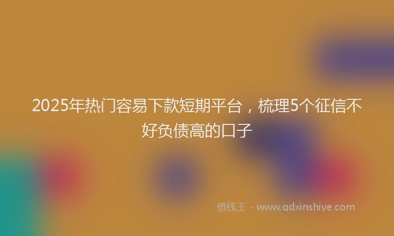 2025年热门容易下款短期平台，梳理5个征信不好负债高的口子