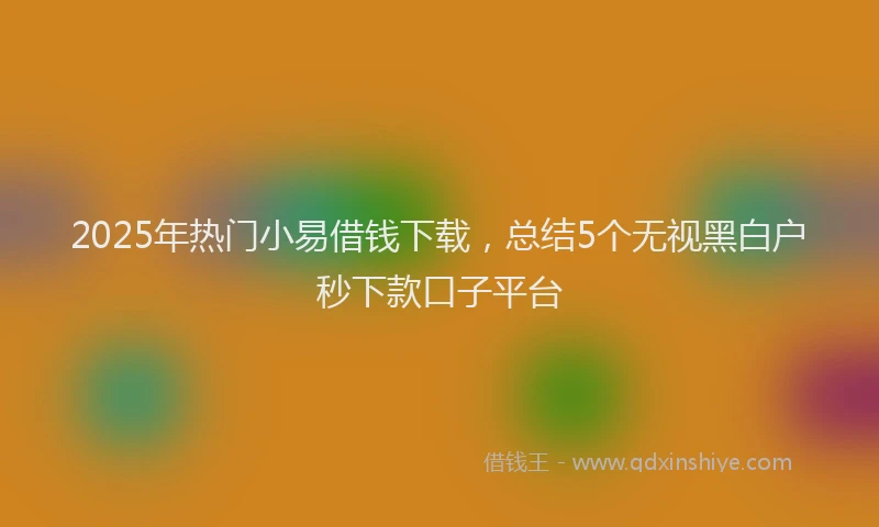 2025年热门小易借钱下载，总结5个无视黑白户秒下款口子平台