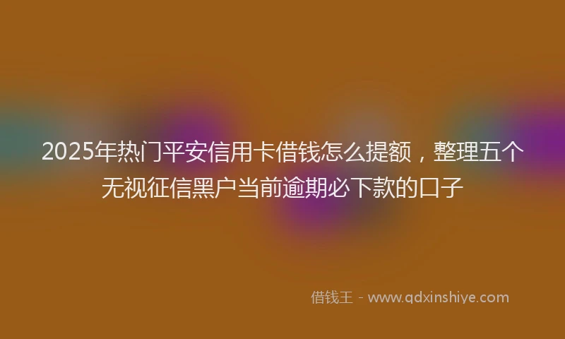 2025年热门平安信用卡借钱怎么提额，整理五个无视征信黑户当前逾期必下款的口子
