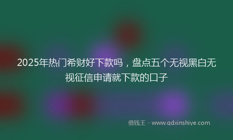 2025年热门希财好下款吗，盘点五个无视黑白无视征信申请就下款的口子