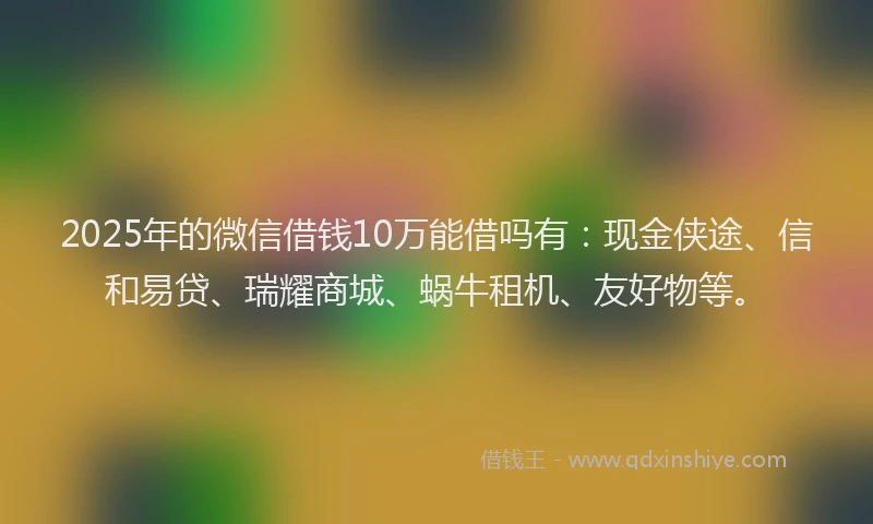 2025年的微信借钱10万能借吗有：现金侠途、信和易贷、瑞耀商城、蜗牛租机、友好物等。