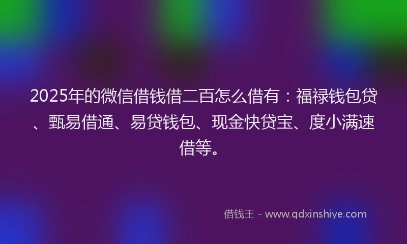 2025年的微信借钱借二百怎么借有：福禄钱包贷、甄易借通、易贷钱包、现金快贷宝、度小满速借等。