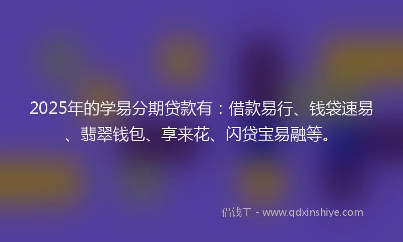 2025年的学易分期贷款有：借款易行、钱袋速易、翡翠钱包、享来花、闪贷宝易融等。