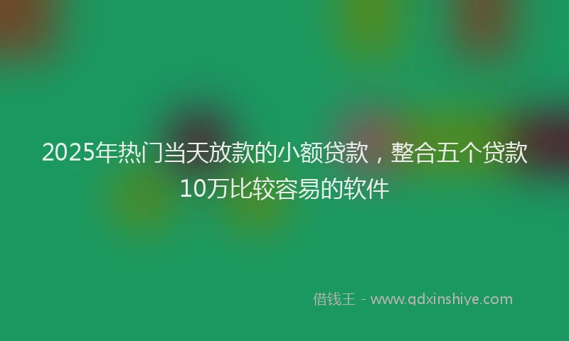 2025年热门当天放款的小额贷款，整合五个贷款10万比较容易的软件