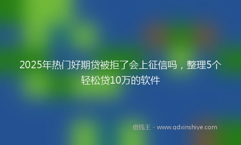 2025年热门好期贷被拒了会上征信吗，整理5个轻松贷10万的软件