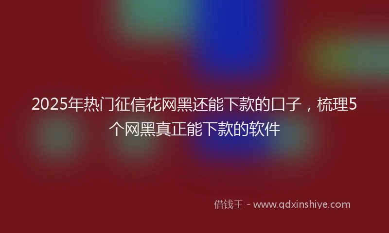 2025年热门征信花网黑还能下款的口子，梳理5个网黑真正能下款的软件
