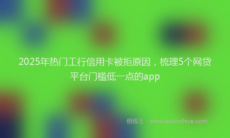 2025年热门工行信用卡被拒原因，梳理5个网贷平台门槛低一点的app