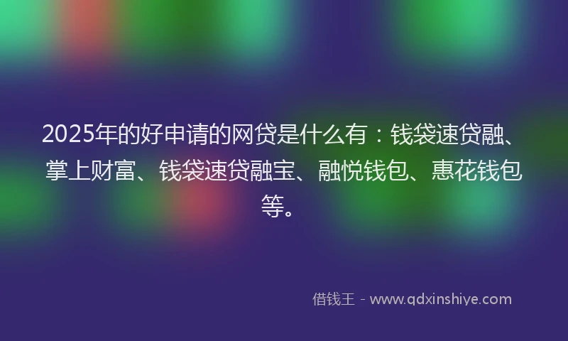 2025年的好申请的网贷是什么有：钱袋速贷融、掌上财富、钱袋速贷融宝、融悦钱包、惠花钱包等。