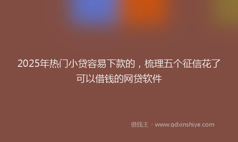 2025年热门小贷容易下款的，梳理五个征信花了可以借钱的网贷软件