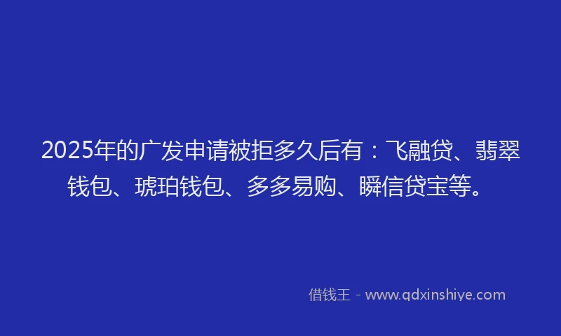 2025年的广发申请被拒多久后有：飞融贷、翡翠钱包、琥珀钱包、多多易购、瞬信贷宝等。