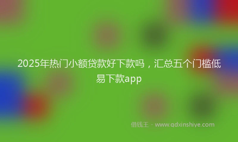 2025年热门小额贷款好下款吗，汇总五个门槛低易下款app