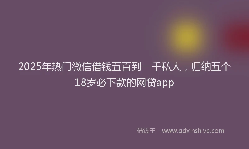 2025年热门微信借钱五百到一千私人，归纳五个18岁必下款的网贷app