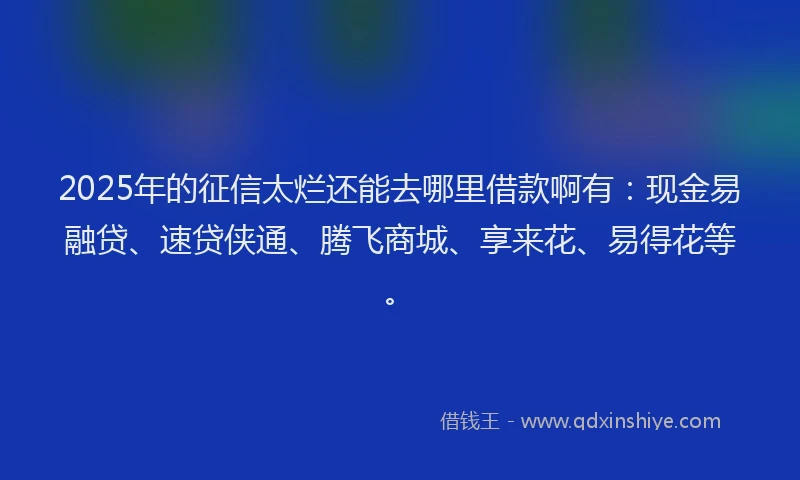 2025年的征信太烂还能去哪里借款啊有：现金易融贷、速贷侠通、腾飞商城、享来花、易得花等。