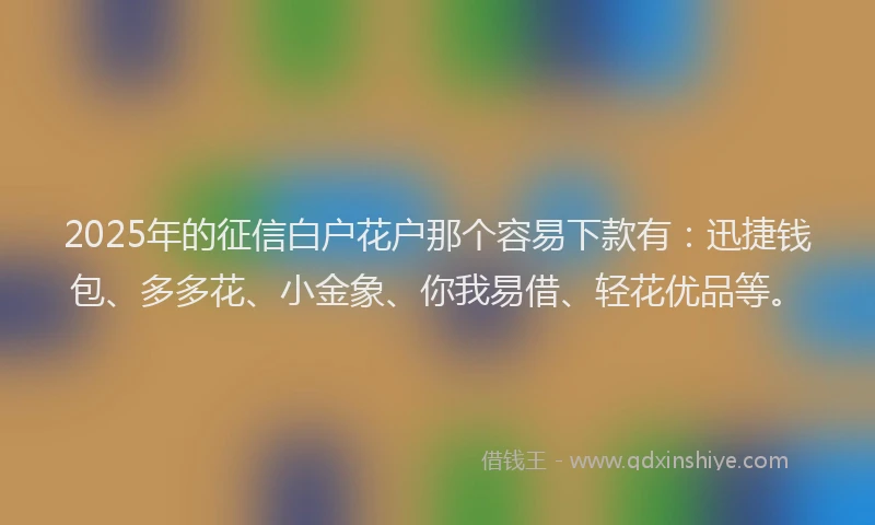 2025年的征信白户花户那个容易下款有：迅捷钱包、多多花、小金象、你我易借、轻花优品等。