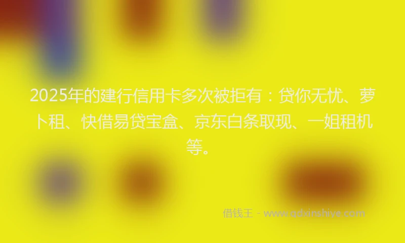 2025年的建行信用卡多次被拒有：贷你无忧、萝卜租、快借易贷宝盒、京东白条取现、一姐租机等。